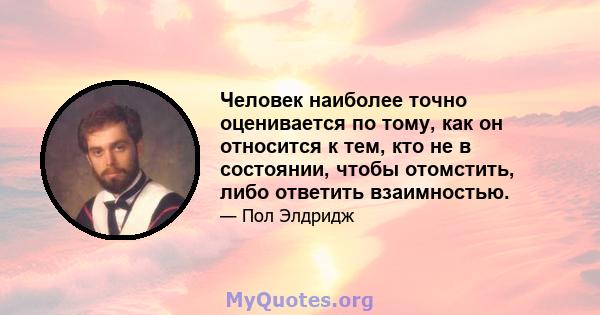 Человек наиболее точно оценивается по тому, как он относится к тем, кто не в состоянии, чтобы отомстить, либо ответить взаимностью.