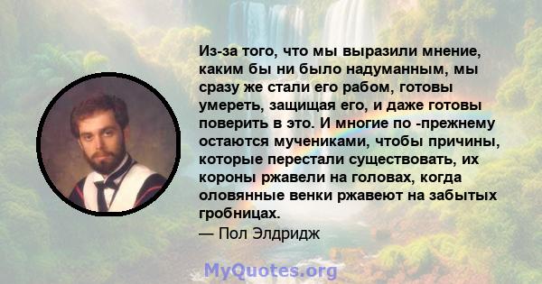 Из-за того, что мы выразили мнение, каким бы ни было надуманным, мы сразу же стали его рабом, готовы умереть, защищая его, и даже готовы поверить в это. И многие по -прежнему остаются мучениками, чтобы причины, которые