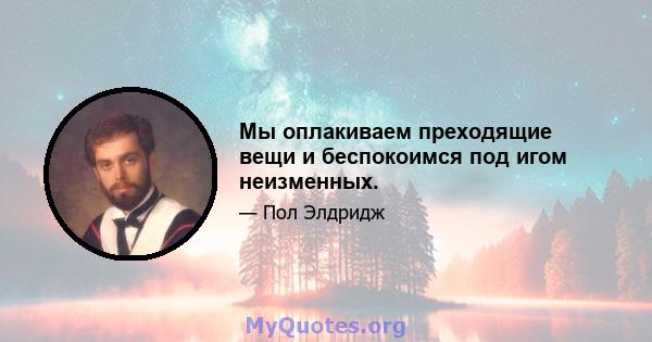 Мы оплакиваем преходящие вещи и беспокоимся под игом неизменных.