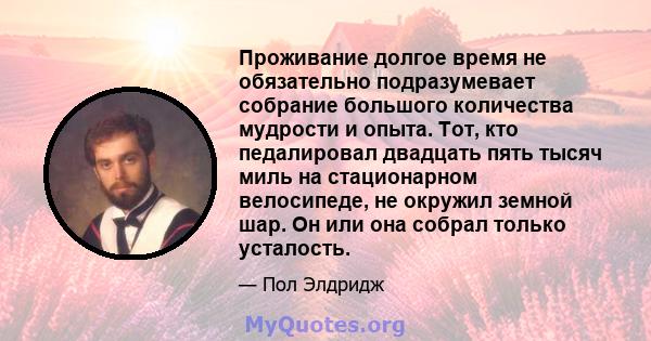 Проживание долгое время не обязательно подразумевает собрание большого количества мудрости и опыта. Тот, кто педалировал двадцать пять тысяч миль на стационарном велосипеде, не окружил земной шар. Он или она собрал