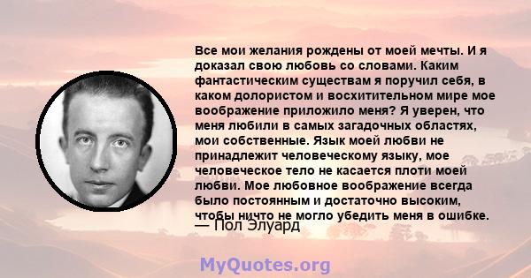 Все мои желания рождены от моей мечты. И я доказал свою любовь со словами. Каким фантастическим существам я поручил себя, в каком долористом и восхитительном мире мое воображение приложило меня? Я уверен, что меня