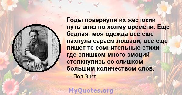 Годы повернули их жестокий путь вниз по холму времени. Еще бедная, моя одежда все еще пахнула сараем лошади, все еще пишет те сомнительные стихи, где слишком много эмоций столкнулись со слишком большим количеством слов.