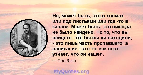 Но, может быть, это в холмах или под листьями или где -то в канаве. Может быть, это никогда не было найдено. Но то, что вы найдете, что бы вы ни находили, - это лишь часть пропавшего, а написание - это то, как поэт