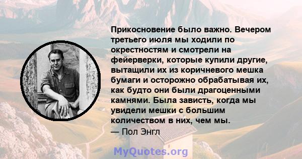 Прикосновение было важно. Вечером третьего июля мы ходили по окрестностям и смотрели на фейерверки, которые купили другие, вытащили их из коричневого мешка бумаги и осторожно обрабатывая их, как будто они были