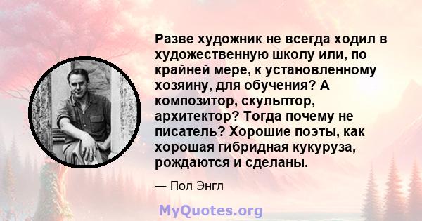 Разве художник не всегда ходил в художественную школу или, по крайней мере, к установленному хозяину, для обучения? А композитор, скульптор, архитектор? Тогда почему не писатель? Хорошие поэты, как хорошая гибридная