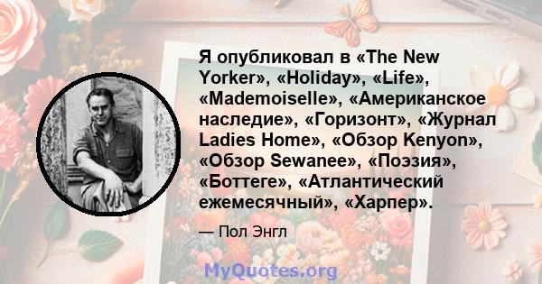 Я опубликовал в «The New Yorker», «Holiday», «Life», «Mademoiselle», «Американское наследие», «Горизонт», «Журнал Ladies Home», «Обзор Kenyon», «Обзор Sewanee», «Поэзия», «Боттеге», «Атлантический ежемесячный», «Харпер».