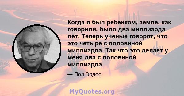 Когда я был ребенком, земле, как говорили, было два миллиарда лет. Теперь ученые говорят, что это четыре с половиной миллиарда. Так что это делает у меня два с половиной миллиарда.