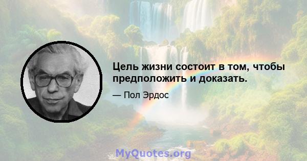 Цель жизни состоит в том, чтобы предположить и доказать.