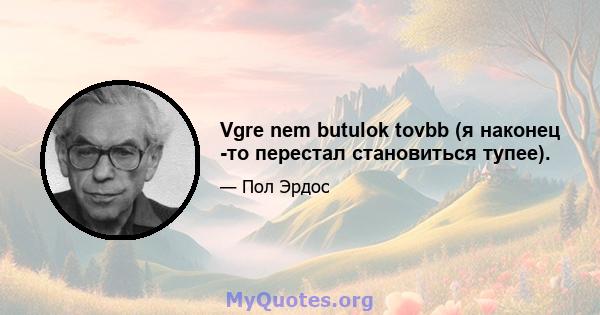 Vgre nem butulok tovbb (я наконец -то перестал становиться тупее).