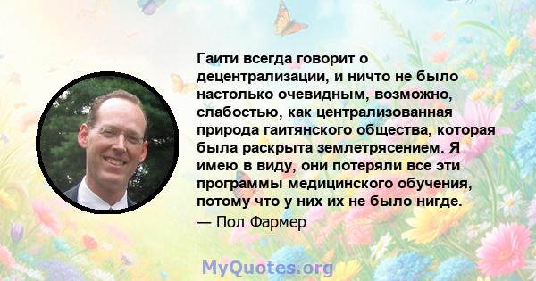 Гаити всегда говорит о децентрализации, и ничто не было настолько очевидным, возможно, слабостью, как централизованная природа гаитянского общества, которая была раскрыта землетрясением. Я имею в виду, они потеряли все