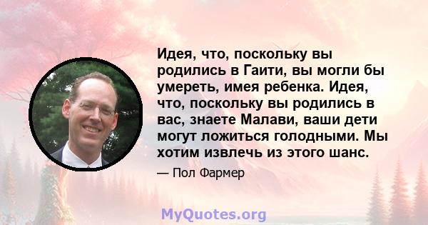 Идея, что, поскольку вы родились в Гаити, вы могли бы умереть, имея ребенка. Идея, что, поскольку вы родились в вас, знаете Малави, ваши дети могут ложиться голодными. Мы хотим извлечь из этого шанс.