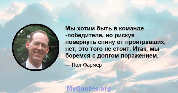 Мы хотим быть в команде -победителе, но рискуя повернуть спину от проигравших, нет, это того не стоит. Итак, мы боремся с долгом поражением.