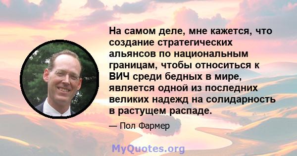 На самом деле, мне кажется, что создание стратегических альянсов по национальным границам, чтобы относиться к ВИЧ среди бедных в мире, является одной из последних великих надежд на солидарность в растущем распаде.