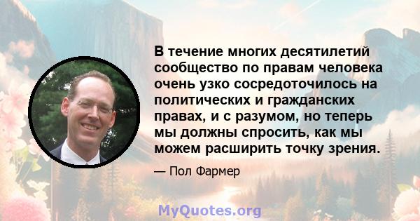 В течение многих десятилетий сообщество по правам человека очень узко сосредоточилось на политических и гражданских правах, и с разумом, но теперь мы должны спросить, как мы можем расширить точку зрения.