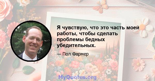 Я чувствую, что это часть моей работы, чтобы сделать проблемы бедных убедительных.