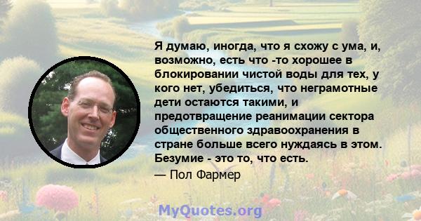 Я думаю, иногда, что я схожу с ума, и, возможно, есть что -то хорошее в блокировании чистой воды для тех, у кого нет, убедиться, что неграмотные дети остаются такими, и предотвращение реанимации сектора общественного