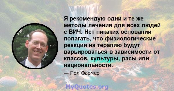 Я рекомендую одни и те же методы лечения для всех людей с ВИЧ. Нет никаких оснований полагать, что физиологические реакции на терапию будут варьироваться в зависимости от классов, культуры, расы или национальности.