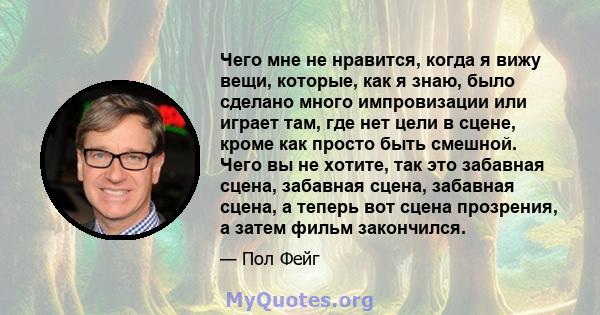 Чего мне не нравится, когда я вижу вещи, которые, как я знаю, было сделано много импровизации или играет там, где нет цели в сцене, кроме как просто быть смешной. Чего вы не хотите, так это забавная сцена, забавная