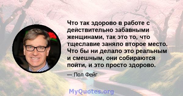 Что так здорово в работе с действительно забавными женщинами, так это то, что тщеславие заняло второе место. Что бы ни делало это реальным и смешным, они собираются пойти, и это просто здорово.