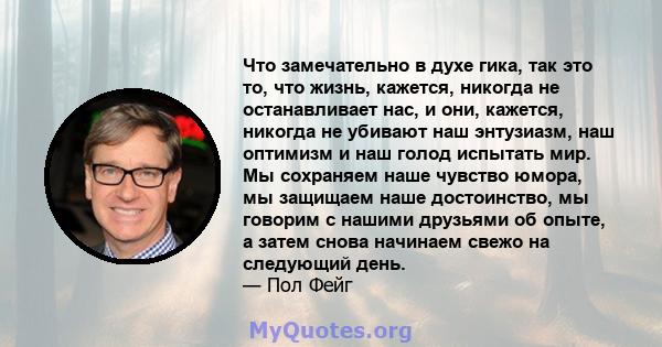 Что замечательно в духе гика, так это то, что жизнь, кажется, никогда не останавливает нас, и они, кажется, никогда не убивают наш энтузиазм, наш оптимизм и наш голод испытать мир. Мы сохраняем наше чувство юмора, мы