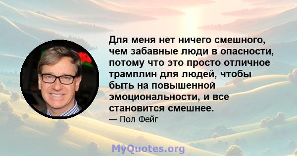 Для меня нет ничего смешного, чем забавные люди в опасности, потому что это просто отличное трамплин для людей, чтобы быть на повышенной эмоциональности, и все становится смешнее.