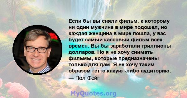 Если бы вы сняли фильм, к которому ни один мужчина в мире подошел, но каждая женщина в мире пошла, у вас будет самый кассовый фильм всех времен. Вы бы заработали триллионы долларов. Но я не хочу снимать фильмы, которые