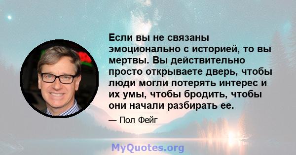 Если вы не связаны эмоционально с историей, то вы мертвы. Вы действительно просто открываете дверь, чтобы люди могли потерять интерес и их умы, чтобы бродить, чтобы они начали разбирать ее.