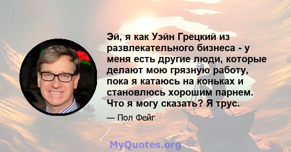 Эй, я как Уэйн Грецкий из развлекательного бизнеса - у меня есть другие люди, которые делают мою грязную работу, пока я катаюсь на коньках и становлюсь хорошим парнем. Что я могу сказать? Я трус.