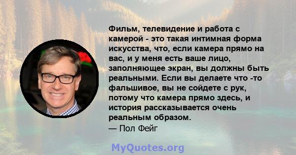 Фильм, телевидение и работа с камерой - это такая интимная форма искусства, что, если камера прямо на вас, и у меня есть ваше лицо, заполняющее экран, вы должны быть реальными. Если вы делаете что -то фальшивое, вы не