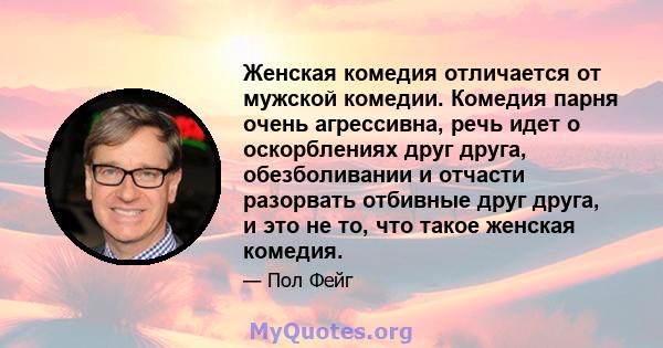 Женская комедия отличается от мужской комедии. Комедия парня очень агрессивна, речь идет о оскорблениях друг друга, обезболивании и отчасти разорвать отбивные друг друга, и это не то, что такое женская комедия.