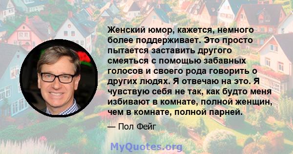 Женский юмор, кажется, немного более поддерживает. Это просто пытается заставить другого смеяться с помощью забавных голосов и своего рода говорить о других людях. Я отвечаю на это. Я чувствую себя не так, как будто