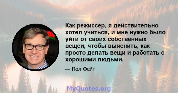 Как режиссер, я действительно хотел учиться, и мне нужно было уйти от своих собственных вещей, чтобы выяснить, как просто делать вещи и работать с хорошими людьми.