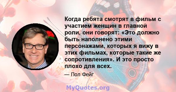 Когда ребята смотрят в фильм с участием женщин в главной роли, они говорят: «Это должно быть наполнено этими персонажами, которых я вижу в этих фильмах, которые такие же сопротивления». И это просто плохо для всех.