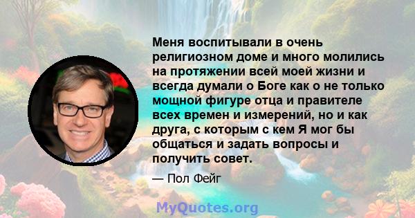 Меня воспитывали в очень религиозном доме и много молились на протяжении всей моей жизни и всегда думали о Боге как о не только мощной фигуре отца и правителе всех времен и измерений, но и как друга, с которым с кем Я