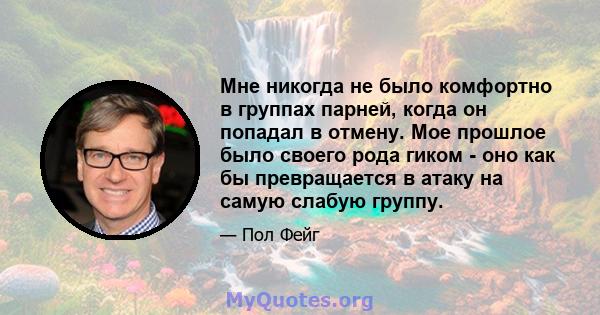 Мне никогда не было комфортно в группах парней, когда он попадал в отмену. Мое прошлое было своего рода гиком - оно как бы превращается в атаку на самую слабую группу.