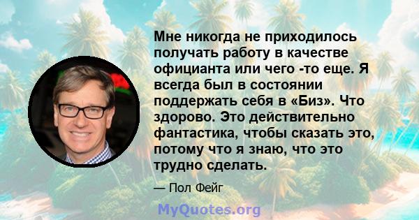 Мне никогда не приходилось получать работу в качестве официанта или чего -то еще. Я всегда был в состоянии поддержать себя в «Биз». Что здорово. Это действительно фантастика, чтобы сказать это, потому что я знаю, что