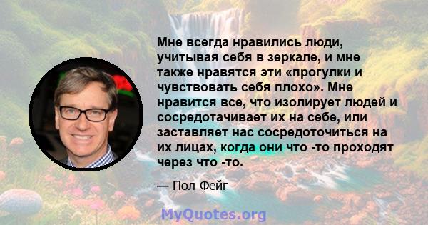 Мне всегда нравились люди, учитывая себя в зеркале, и мне также нравятся эти «прогулки и чувствовать себя плохо». Мне нравится все, что изолирует людей и сосредотачивает их на себе, или заставляет нас сосредоточиться на 