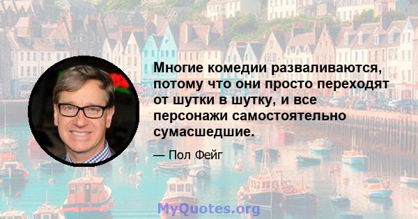 Многие комедии разваливаются, потому что они просто переходят от шутки в шутку, и все персонажи самостоятельно сумасшедшие.