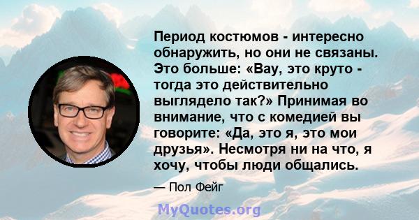 Период костюмов - интересно обнаружить, но они не связаны. Это больше: «Вау, это круто - тогда это действительно выглядело так?» Принимая во внимание, что с комедией вы говорите: «Да, это я, это мои друзья». Несмотря ни 