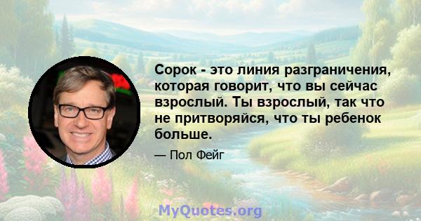 Сорок - это линия разграничения, которая говорит, что вы сейчас взрослый. Ты взрослый, так что не притворяйся, что ты ребенок больше.