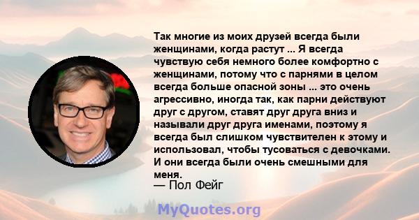 Так многие из моих друзей всегда были женщинами, когда растут ... Я всегда чувствую себя немного более комфортно с женщинами, потому что с парнями в целом всегда больше опасной зоны ... это очень агрессивно, иногда так, 