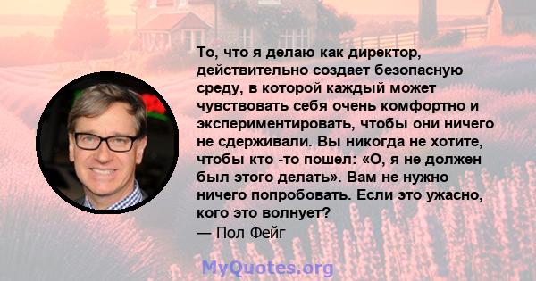 То, что я делаю как директор, действительно создает безопасную среду, в которой каждый может чувствовать себя очень комфортно и экспериментировать, чтобы они ничего не сдерживали. Вы никогда не хотите, чтобы кто -то