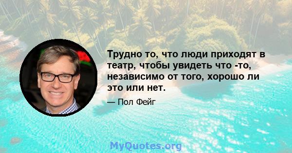 Трудно то, что люди приходят в театр, чтобы увидеть что -то, независимо от того, хорошо ли это или нет.