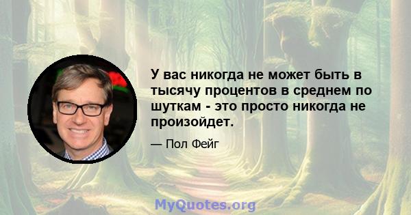 У вас никогда не может быть в тысячу процентов в среднем по шуткам - это просто никогда не произойдет.