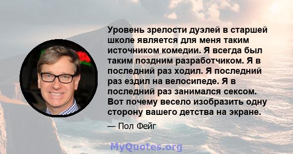 Уровень зрелости дуэлей в старшей школе является для меня таким источником комедии. Я всегда был таким поздним разработчиком. Я в последний раз ходил. Я последний раз ездил на велосипеде. Я в последний раз занимался