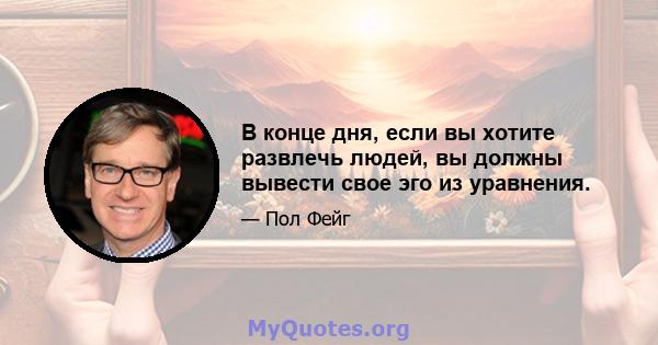 В конце дня, если вы хотите развлечь людей, вы должны вывести свое эго из уравнения.