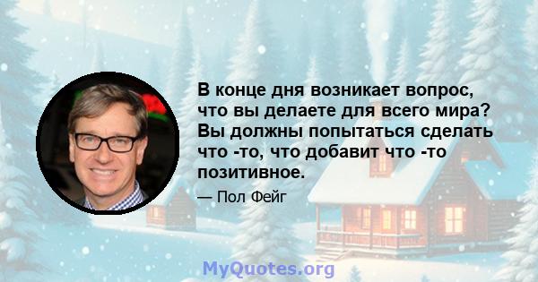 В конце дня возникает вопрос, что вы делаете для всего мира? Вы должны попытаться сделать что -то, что добавит что -то позитивное.