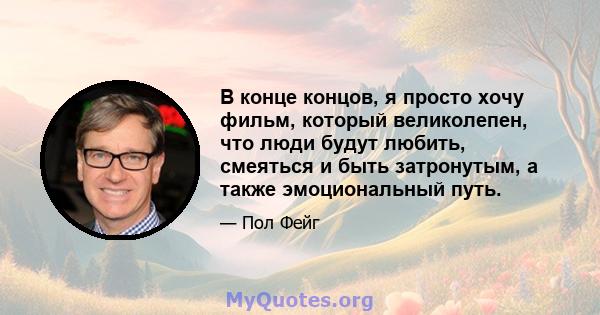 В конце концов, я просто хочу фильм, который великолепен, что люди будут любить, смеяться и быть затронутым, а также эмоциональный путь.