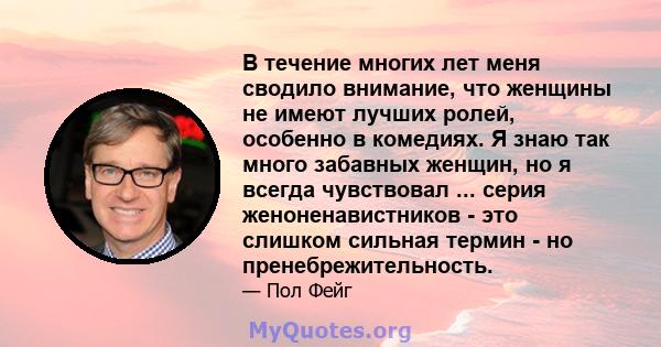 В течение многих лет меня сводило внимание, что женщины не имеют лучших ролей, особенно в комедиях. Я знаю так много забавных женщин, но я всегда чувствовал ... серия женоненавистников - это слишком сильная термин - но