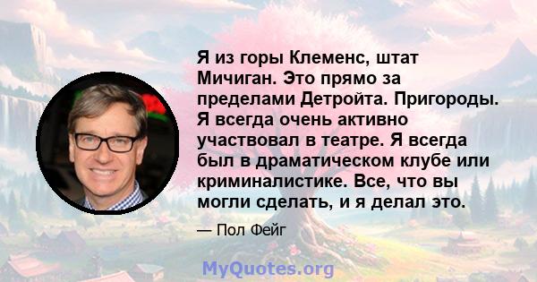 Я из горы Клеменс, штат Мичиган. Это прямо за пределами Детройта. Пригороды. Я всегда очень активно участвовал в театре. Я всегда был в драматическом клубе или криминалистике. Все, что вы могли сделать, и я делал это.